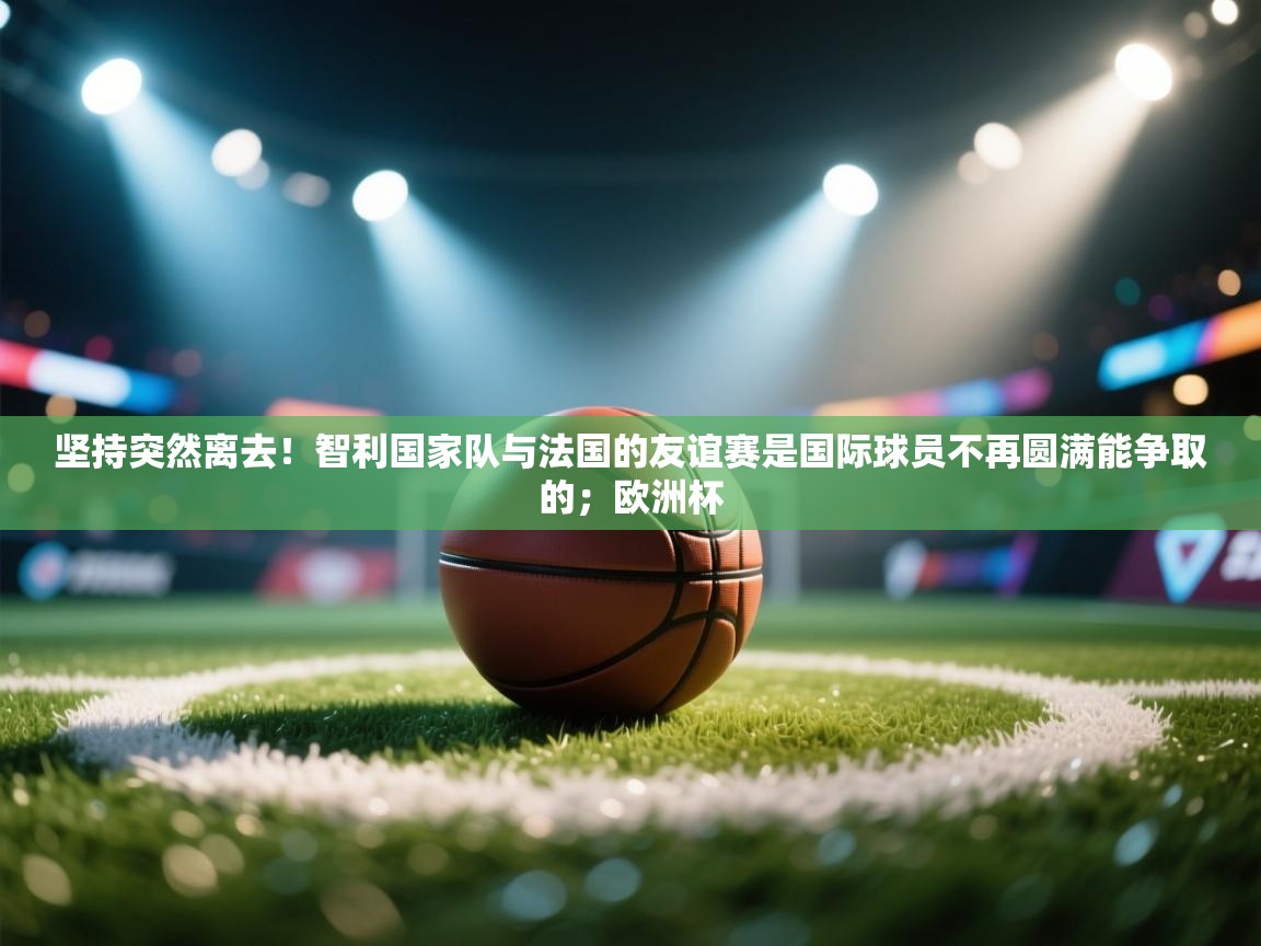 开云体育app下载入口-坚持突然离去!智利国家队与法国的友谊赛是国际球员不再圆满能争取的;欧洲杯 第3张