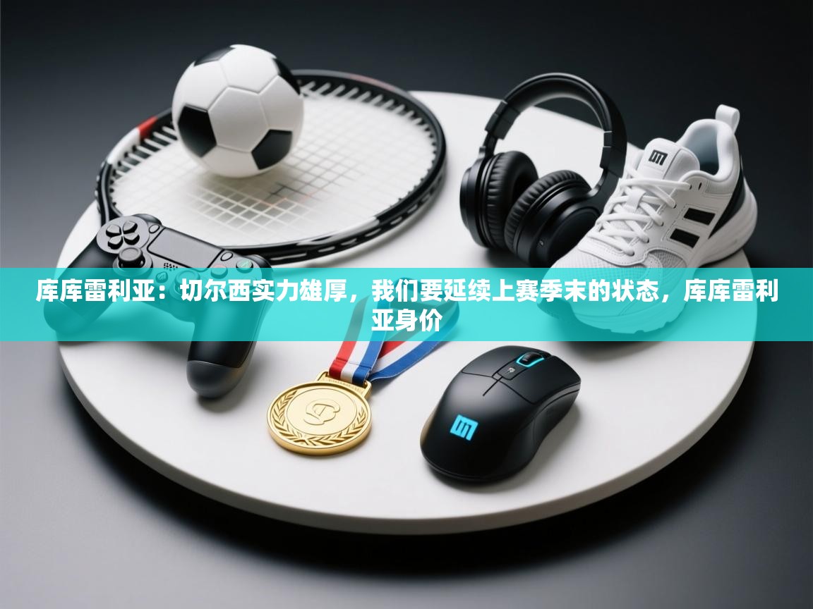 云开体育app官网入口网页版-库库雷利亚：切尔西实力雄厚，我们要延续上赛季末的状态，库库雷利亚身价