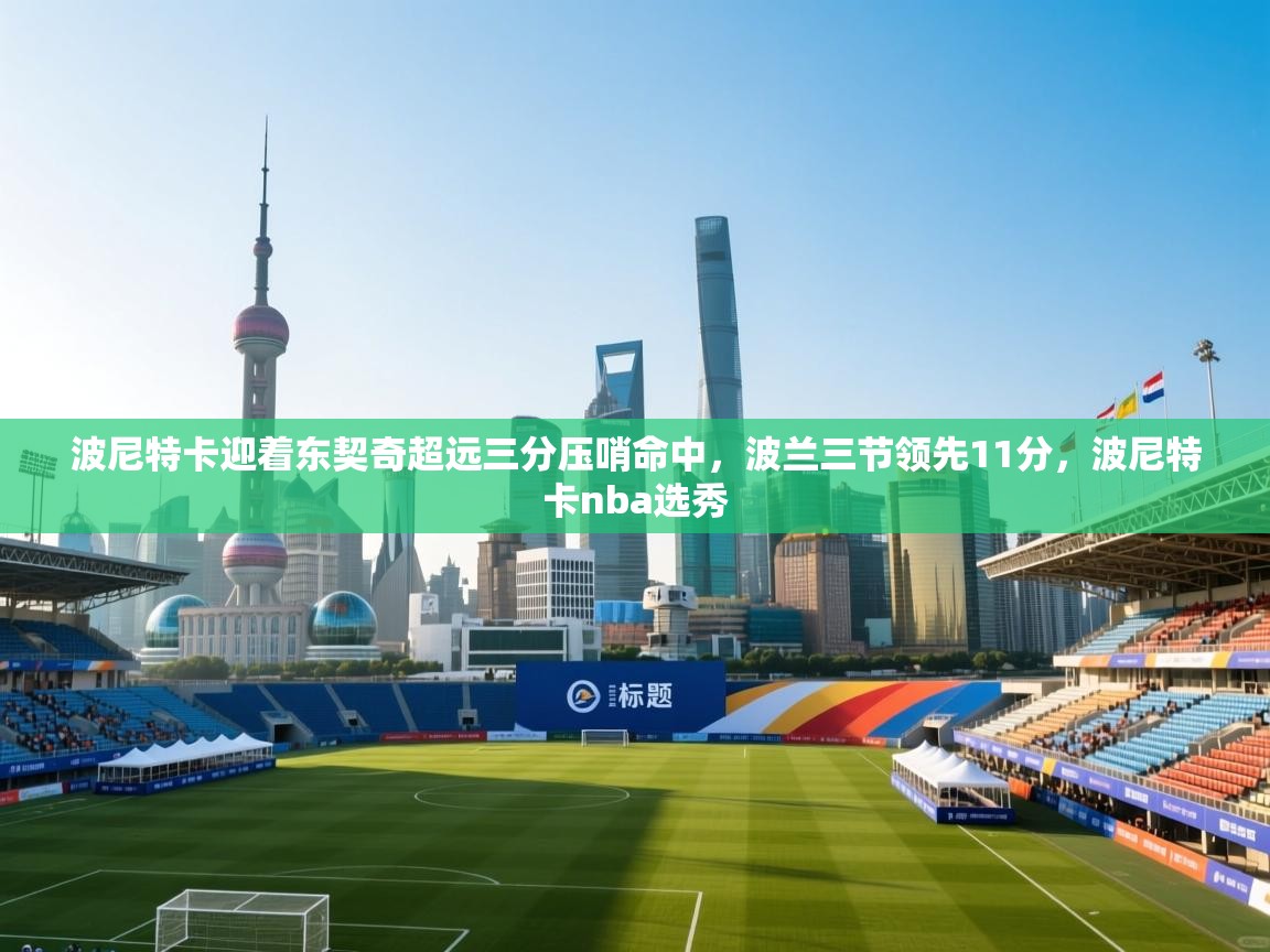 开云客服-波尼特卡迎着东契奇超远三分压哨命中，波兰三节领先11分，波尼特卡nba选秀  第2张