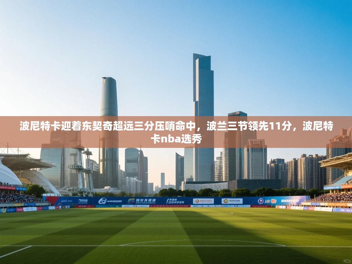 开云客服-波尼特卡迎着东契奇超远三分压哨命中，波兰三节领先11分，波尼特卡nba选秀  第3张