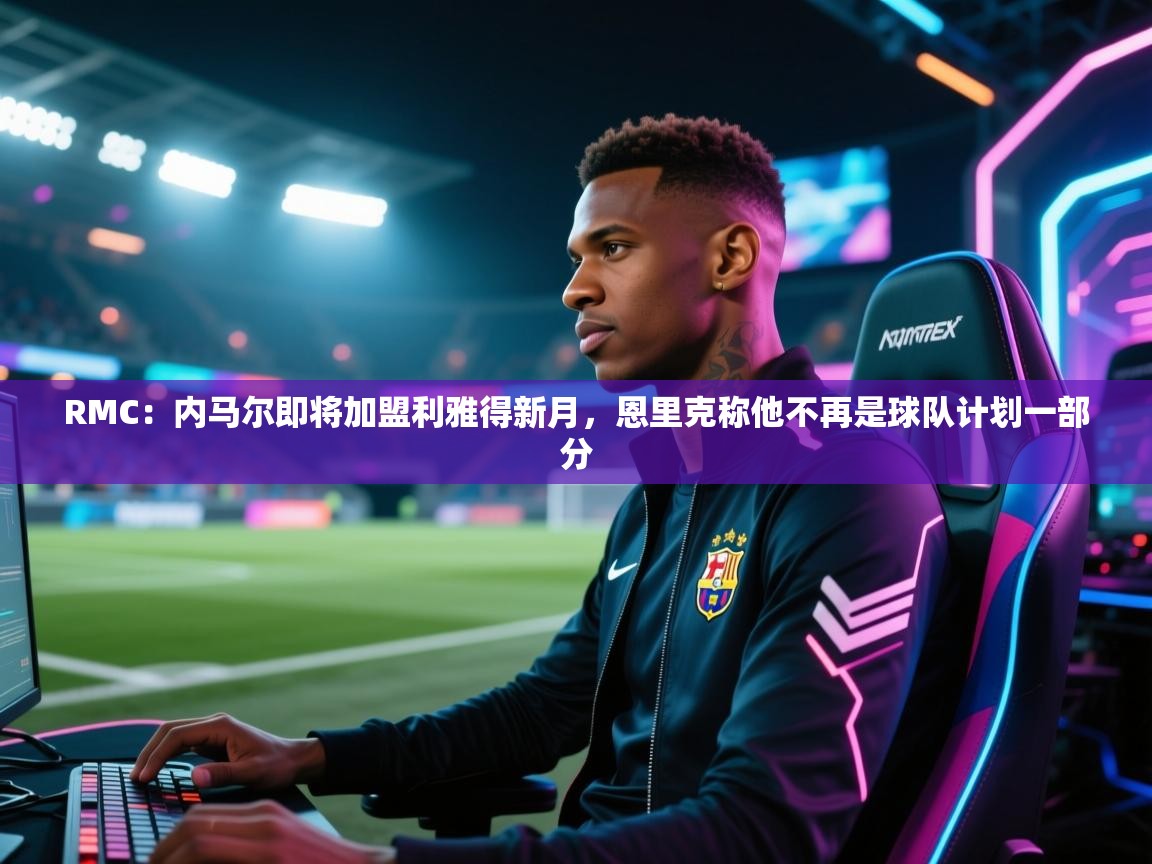 开云体育PC版网页版登录-RMC：内马尔即将加盟利雅得新月，恩里克称他不再是球队计划一部分